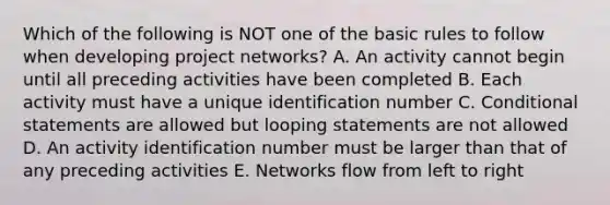 Which of the following is NOT one of the basic rules to follow when developing project networks? A. An activity cannot begin until all preceding activities have been completed B. Each activity must have a unique identification number C. Conditional statements are allowed but looping statements are not allowed D. An activity identification number must be larger than that of any preceding activities E. Networks flow from left to right