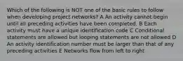 Which of the following is NOT one of the basic rules to follow when developing project networks? A An activity cannot begin until all preceding activities have been completed. B Each activity must have a unique identification code C Conditional statements are allowed but looping statements are not allowed D An activity identification number must be larger than that of any preceding activities E Networks flow from left to right