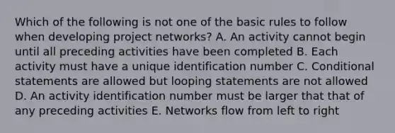 Which of the following is not one of the basic rules to follow when developing project networks? A. An activity cannot begin until all preceding activities have been completed B. Each activity must have a unique identification number C. Conditional statements are allowed but looping statements are not allowed D. An activity identification number must be larger that that of any preceding activities E. Networks flow from left to right