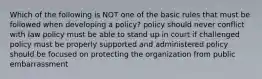 Which of the following is NOT one of the basic rules that must be followed when developing a policy? policy should never conflict with law policy must be able to stand up in court if challenged policy must be properly supported and administered policy should be focused on protecting the organization from public embarrassment