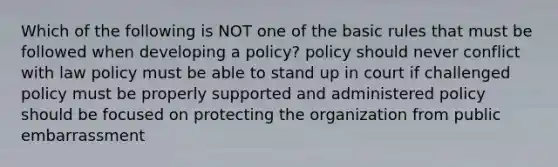 Which of the following is NOT one of the basic rules that must be followed when developing a policy? policy should never conflict with law policy must be able to stand up in court if challenged policy must be properly supported and administered policy should be focused on protecting the organization from public embarrassment