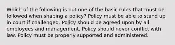 Which of the following is not one of the basic rules that must be followed when shaping a policy? Policy must be able to stand up in court if challenged. Policy should be agreed upon by all employees and management. Policy should never conflict with law. Policy must be properly supported and administered.