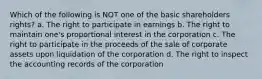 Which of the following is NOT one of the basic shareholders rights? a. The right to participate in earnings b. The right to maintain one's proportional interest in the corporation c. The right to participate in the proceeds of the sale of corporate assets upon liquidation of the corporation d. The right to inspect the accounting records of the corporation