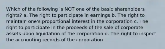 Which of the following is NOT one of the basic shareholders rights? a. The right to participate in earnings b. The right to maintain one's proportional interest in the corporation c. The right to participate in the proceeds of the sale of corporate assets upon liquidation of the corporation d. The right to inspect the accounting records of the corporation