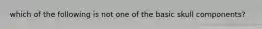 which of the following is not one of the basic skull components?