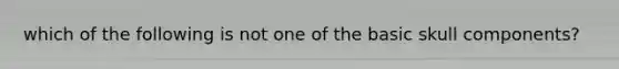 which of the following is not one of the basic skull components?