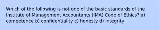 Which of the following is not one of the basic standards of the Institute of Management Accountants (IMA) Code of Ethics? a) competence b) confidentiality c) honesty d) integrity