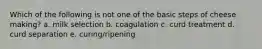 Which of the following is not one of the basic steps of cheese making? a. milk selection b. coagulation c. curd treatment d. curd separation e. curing/ripening