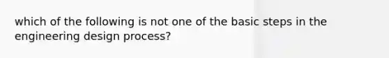 which of the following is not one of the basic steps in the engineering design process?