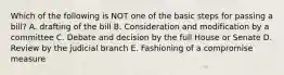 Which of the following is NOT one of the basic steps for passing a bill? A. drafting of the bill B. Consideration and modification by a committee C. Debate and decision by the full House or Senate D. Review by the judicial branch E. Fashioning of a compromise measure