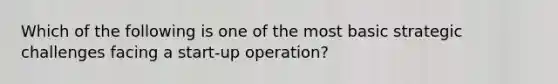 Which of the following is one of the most basic strategic challenges facing a start-up operation?