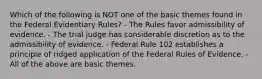 Which of the following is NOT one of the basic themes found in the Federal Evidentiary Rules? - The Rules favor admissibility of evidence. - The trial judge has considerable discretion as to the admissibility of evidence. - Federal Rule 102 establishes a principle of ridged application of the Federal Rules of Evidence. - All of the above are basic themes.