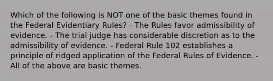 Which of the following is NOT one of the basic themes found in the Federal Evidentiary Rules? - The Rules favor admissibility of evidence. - The trial judge has considerable discretion as to the admissibility of evidence. - Federal Rule 102 establishes a principle of ridged application of the Federal Rules of Evidence. - All of the above are basic themes.