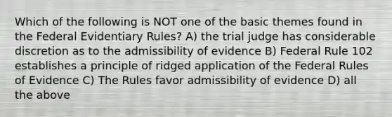 Which of the following is NOT one of the basic themes found in the Federal Evidentiary Rules? A) the trial judge has considerable discretion as to the admissibility of evidence B) Federal Rule 102 establishes a principle of ridged application of the Federal Rules of Evidence C) The Rules favor admissibility of evidence D) all the above