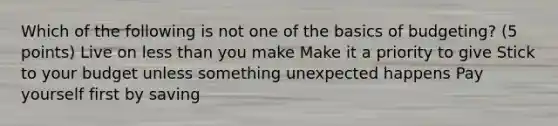 Which of the following is not one of the basics of budgeting? (5 points) Live on less than you make Make it a priority to give Stick to your budget unless something unexpected happens Pay yourself first by saving