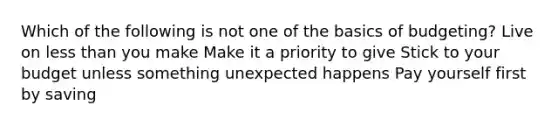 Which of the following is not one of the basics of budgeting? Live on less than you make Make it a priority to give Stick to your budget unless something unexpected happens Pay yourself first by saving