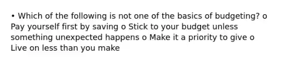 • Which of the following is not one of the basics of budgeting? o Pay yourself first by saving o Stick to your budget unless something unexpected happens o Make it a priority to give o Live on less than you make