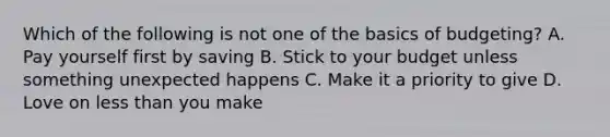 Which of the following is not one of the basics of budgeting? A. Pay yourself first by saving B. Stick to your budget unless something unexpected happens C. Make it a priority to give D. Love on less than you make