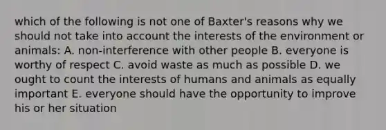 which of the following is not one of Baxter's reasons why we should not take into account the interests of the environment or animals: A. non-interference with other people B. everyone is worthy of respect C. avoid waste as much as possible D. we ought to count the interests of humans and animals as equally important E. everyone should have the opportunity to improve his or her situation