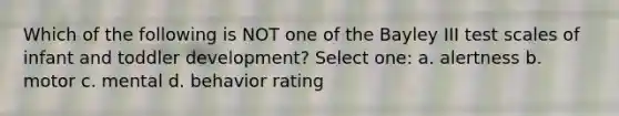 Which of the following is NOT one of the Bayley III test scales of infant and toddler development? Select one: a. alertness b. motor c. mental d. behavior rating