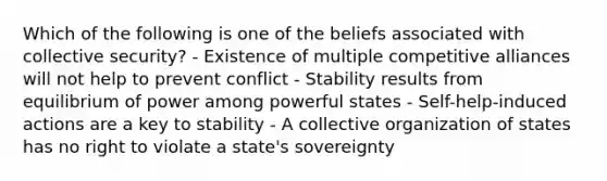 Which of the following is one of the beliefs associated with collective security? - Existence of multiple competitive alliances will not help to prevent conflict - Stability results from equilibrium of power among powerful states - Self-help-induced actions are a key to stability - A collective organization of states has no right to violate a state's sovereignty