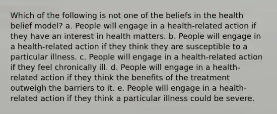 Which of the following is not one of the beliefs in the health belief model? a. People will engage in a health-related action if they have an interest in health matters. b. People will engage in a health-related action if they think they are susceptible to a particular illness. c. People will engage in a health-related action if they feel chronically ill. d. People will engage in a health-related action if they think the benefits of the treatment outweigh the barriers to it. e. People will engage in a health-related action if they think a particular illness could be severe.