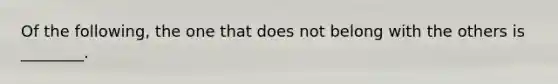 Of the following, the one that does not belong with the others is ________.