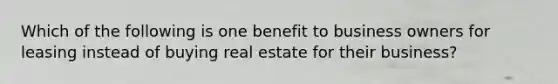 Which of the following is one benefit to business owners for leasing instead of buying real estate for their business?