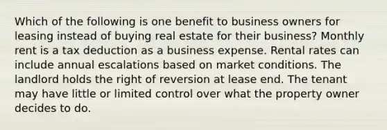 Which of the following is one benefit to business owners for leasing instead of buying real estate for their business? Monthly rent is a tax deduction as a business expense. Rental rates can include annual escalations based on market conditions. The landlord holds the right of reversion at lease end. The tenant may have little or limited control over what the property owner decides to do.