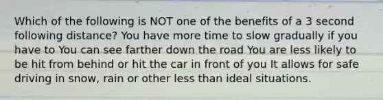 Which of the following is NOT one of the benefits of a 3 second following distance? You have more time to slow gradually if you have to You can see farther down the road You are less likely to be hit from behind or hit the car in front of you It allows for safe driving in snow, rain or other less than ideal situations.