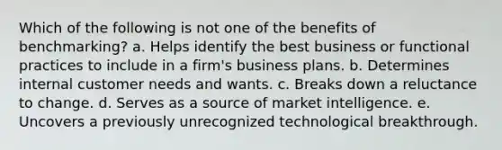 Which of the following is not one of the benefits of benchmarking? a. ​Helps identify the best business or functional practices to include in a firm's business plans. b. ​Determines internal customer needs and wants. c. ​Breaks down a reluctance to change. d. ​Serves as a source of market intelligence. e. ​Uncovers a previously unrecognized technological breakthrough.