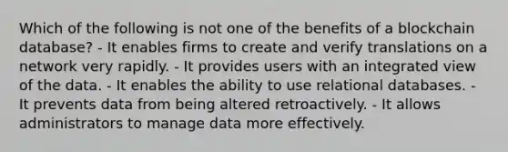 Which of the following is not one of the benefits of a blockchain database? - It enables firms to create and verify translations on a network very rapidly. - It provides users with an integrated view of the data. - It enables the ability to use relational databases. - It prevents data from being altered retroactively. - It allows administrators to manage data more effectively.