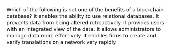 Which of the following is not one of the benefits of a blockchain database? It enables the ability to use relational databases. It prevents data from being altered retroactively. It provides users with an integrated view of the data. It allows administrators to manage data more effectively. It enables firms to create and verify translations on a network very rapidly.