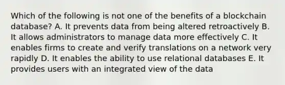 Which of the following is not one of the benefits of a blockchain database? A. It prevents data from being altered retroactively B. It allows administrators to manage data more effectively C. It enables firms to create and verify translations on a network very rapidly D. It enables the ability to use relational databases E. It provides users with an integrated view of the data