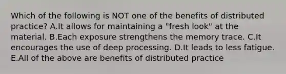 Which of the following is NOT one of the benefits of distributed practice? A.It allows for maintaining a "fresh look" at the material. B.Each exposure strengthens the memory trace. C.It encourages the use of deep processing. D.It leads to less fatigue. E.All of the above are benefits of distributed practice