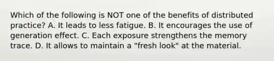 Which of the following is NOT one of the benefits of distributed practice? A. It leads to less fatigue. B. It encourages the use of generation effect. C. Each exposure strengthens the memory trace. D. It allows to maintain a "fresh look" at the material.