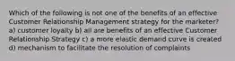 Which of the following is not one of the benefits of an effective Customer Relationship Management strategy for the marketer? a) customer loyalty b) all are benefits of an effective Customer Relationship Strategy c) a more elastic demand curve is created d) mechanism to facilitate the resolution of complaints