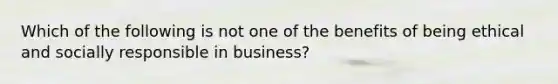 Which of the following is not one of the benefits of being ethical and socially responsible in business?