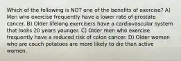 Which of the following is NOT one of the benefits of exercise? A) Men who exercise frequently have a lower rate of prostate cancer. B) Older lifelong exercisers have a cardiovascular system that looks 20 years younger. C) Older men who exercise frequently have a reduced risk of colon cancer. D) Older women who are couch potatoes are more likely to die than active women.