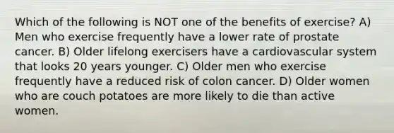 Which of the following is NOT one of the benefits of exercise? A) Men who exercise frequently have a lower rate of prostate cancer. B) Older lifelong exercisers have a cardiovascular system that looks 20 years younger. C) Older men who exercise frequently have a reduced risk of colon cancer. D) Older women who are couch potatoes are more likely to die than active women.