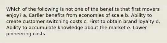 Which of the following is not one of the benefits that first movers enjoy? a. Earlier benefits from economies of scale b. Ability to create customer switching costs c. First to obtain brand loyalty d. Ability to accumulate knowledge about the market e. Lower pioneering costs