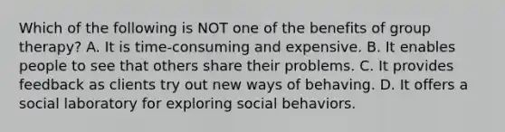 Which of the following is NOT one of the benefits of group therapy? A. It is time-consuming and expensive. B. It enables people to see that others share their problems. C. It provides feedback as clients try out new ways of behaving. D. It offers a social laboratory for exploring social behaviors.