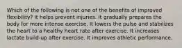 Which of the following is not one of the benefits of improved flexibility? It helps prevent injuries. It gradually prepares the body for more intense exercise. It lowers the pulse and stabilizes the heart to a healthy heart rate after exercise. It increases lactate build-up after exercise. It improves athletic performance.