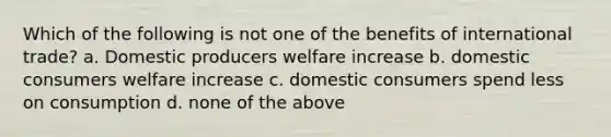 Which of the following is not one of the benefits of international trade? a. Domestic producers welfare increase b. domestic consumers welfare increase c. domestic consumers spend less on consumption d. none of the above