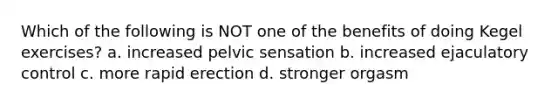 Which of the following is NOT one of the benefits of doing Kegel exercises? a. increased pelvic sensation b. increased ejaculatory control c. more rapid erection d. stronger orgasm