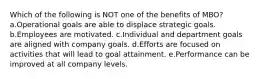 Which of the following is NOT one of the benefits of MBO? a.Operational goals are able to displace strategic goals. b.Employees are motivated. c.Individual and department goals are aligned with company goals. d.Efforts are focused on activities that will lead to goal attainment. e.Performance can be improved at all company levels.