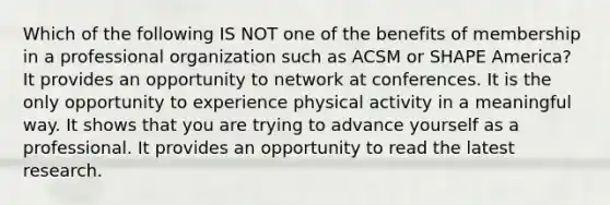 Which of the following IS NOT one of the benefits of membership in a professional organization such as ACSM or SHAPE America? It provides an opportunity to network at conferences. It is the only opportunity to experience physical activity in a meaningful way. It shows that you are trying to advance yourself as a professional. It provides an opportunity to read the latest research.