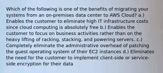 Which of the following is one of the benefits of migrating your systems from an on-premises data center to AWS Cloud? a.) Enables the customer to eliminate high IT infrastructure costs since cloud computing is absolutely free b.) Enables the customer to focus on business activities rather than on the heavy lifting of racking, stacking, and powering servers. c.) Completely eliminate the administrative overhead of patching the guest operating system of their EC2 instances d.) Eliminates the need for the customer to implement client-side or service-side encryption for their data