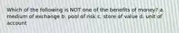 Which of the following is NOT one of the benefits of money? a. medium of exchange b. pool of risk c. store of value d. unit of account