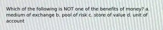 Which of the following is NOT one of the benefits of money? a. medium of exchange b. pool of risk c. store of value d. unit of account